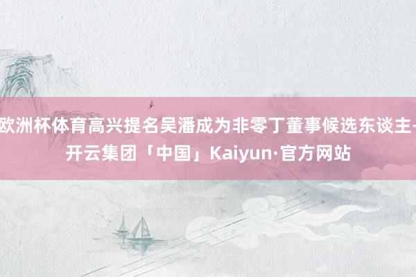 欧洲杯体育高兴提名吴潘成为非零丁董事候选东谈主-开云集团「中国」Kaiyun·官方网站