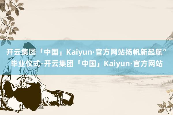 开云集团「中国」Kaiyun·官方网站扬帆新起航”毕业仪式-开云集团「中国」Kaiyun·官方网站