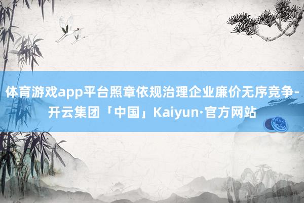 体育游戏app平台照章依规治理企业廉价无序竞争-开云集团「中国」Kaiyun·官方网站