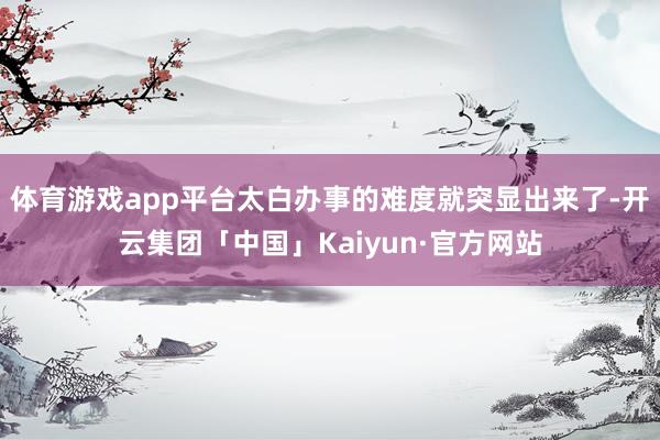 体育游戏app平台太白办事的难度就突显出来了-开云集团「中国」Kaiyun·官方网站