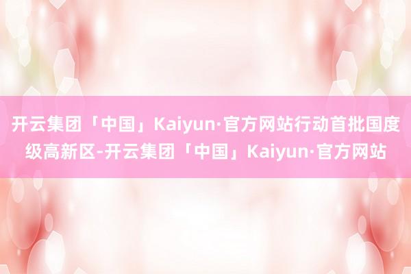 开云集团「中国」Kaiyun·官方网站行动首批国度级高新区-开云集团「中国」Kaiyun·官方网站