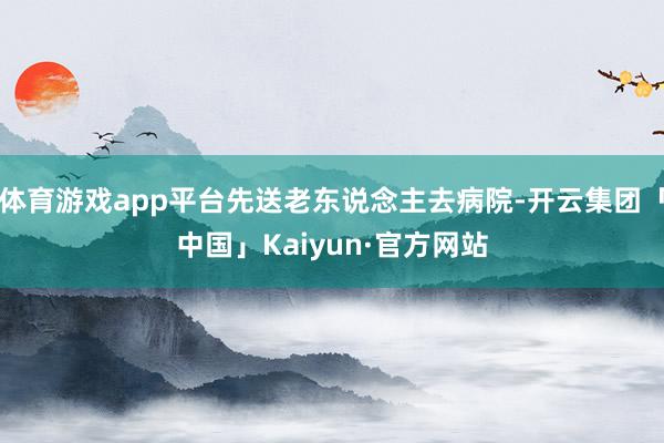 体育游戏app平台先送老东说念主去病院-开云集团「中国」Kaiyun·官方网站