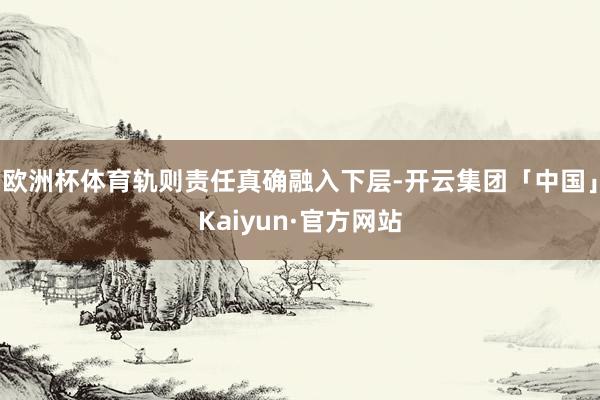 欧洲杯体育轨则责任真确融入下层-开云集团「中国」Kaiyun·官方网站