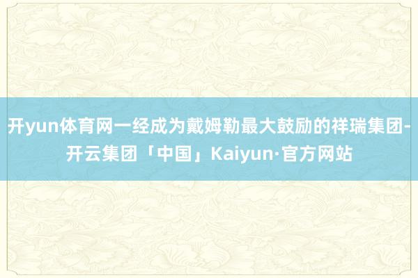开yun体育网一经成为戴姆勒最大鼓励的祥瑞集团-开云集团「中国」Kaiyun·官方网站
