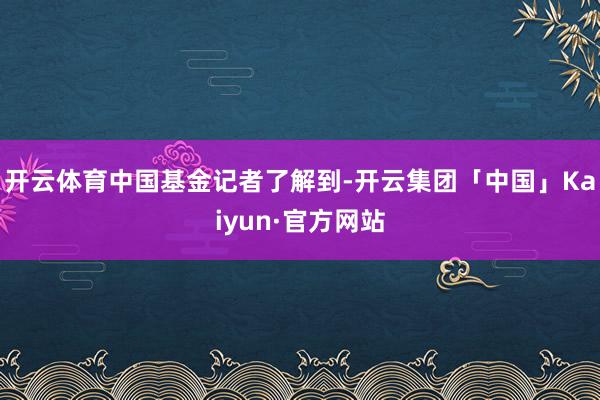 开云体育　　中国基金记者了解到-开云集团「中国」Kaiyun·官方网站