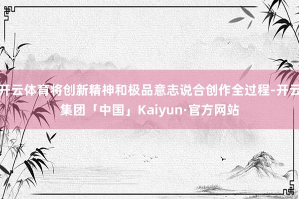 开云体育将创新精神和极品意志说合创作全过程-开云集团「中国」Kaiyun·官方网站