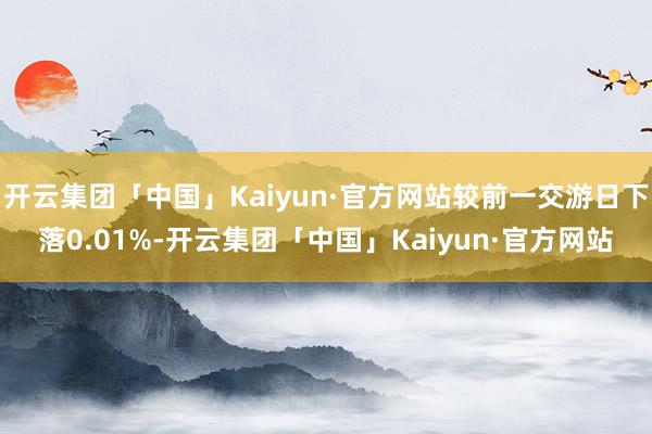 开云集团「中国」Kaiyun·官方网站较前一交游日下落0.01%-开云集团「中国」Kaiyun·官方网站