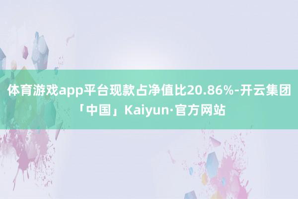体育游戏app平台现款占净值比20.86%-开云集团「中国」Kaiyun·官方网站