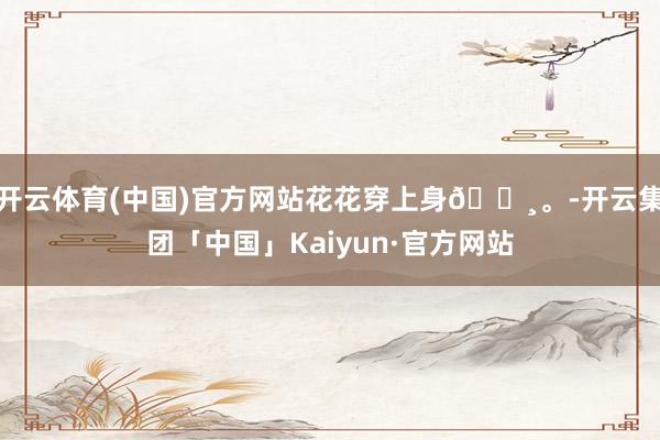 开云体育(中国)官方网站花花穿上身🌸。-开云集团「中国」Kaiyun·官方网站