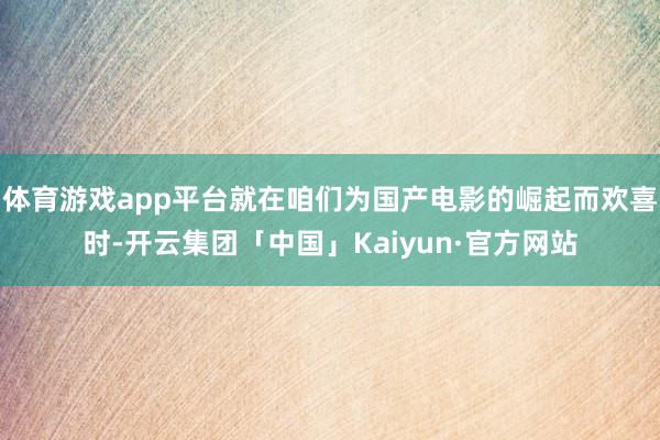 体育游戏app平台就在咱们为国产电影的崛起而欢喜时-开云集团「中国」Kaiyun·官方网站