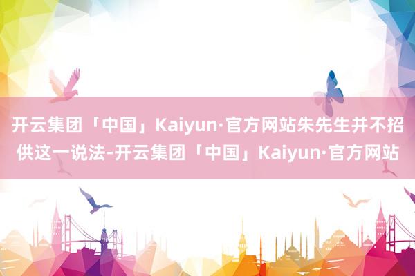 开云集团「中国」Kaiyun·官方网站朱先生并不招供这一说法-开云集团「中国」Kaiyun·官方网站