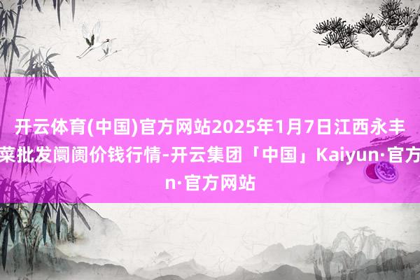 开云体育(中国)官方网站2025年1月7日江西永丰县蔬菜批发阛阓价钱行情-开云集团「中国」Kaiyun·官方网站