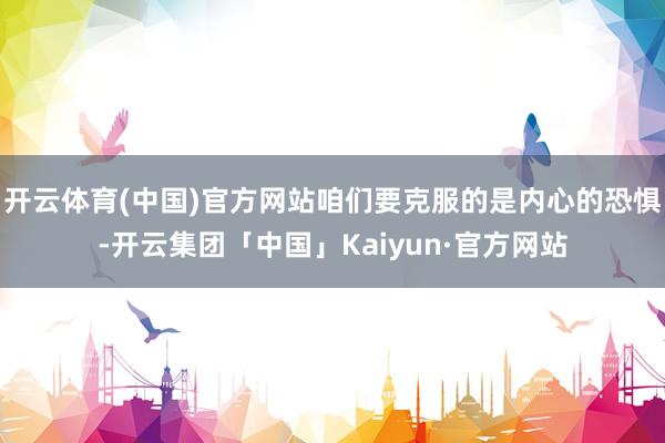 开云体育(中国)官方网站咱们要克服的是内心的恐惧-开云集团「中国」Kaiyun·官方网站