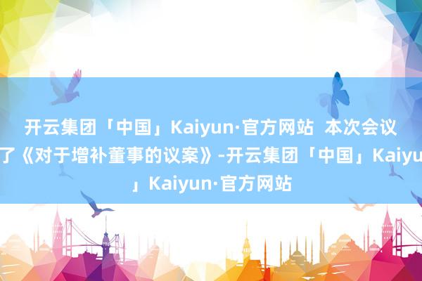 开云集团「中国」Kaiyun·官方网站  本次会议审议并通过了《对于增补董事的议案》-开云集团「中国」Kaiyun·官方网站