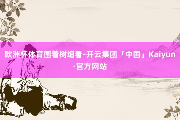 欧洲杯体育围着树细看-开云集团「中国」Kaiyun·官方网站