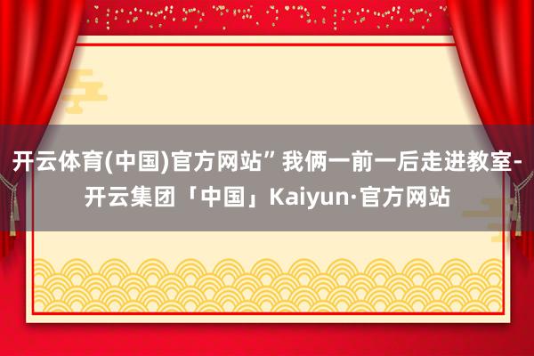 开云体育(中国)官方网站”我俩一前一后走进教室-开云集团「中国」Kaiyun·官方网站
