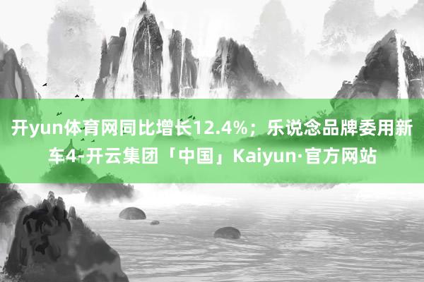开yun体育网同比增长12.4%；乐说念品牌委用新车4-开云集团「中国」Kaiyun·官方网站