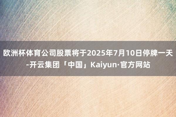 欧洲杯体育公司股票将于2025年7月10日停牌一天-开云集团「中国」Kaiyun·官方网站