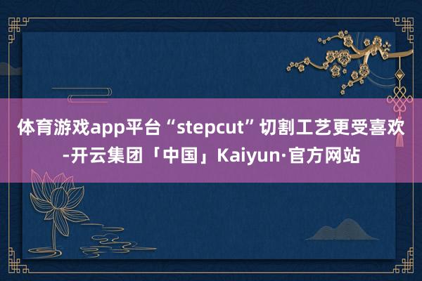 体育游戏app平台“stepcut”切割工艺更受喜欢-开云集团「中国」Kaiyun·官方网站
