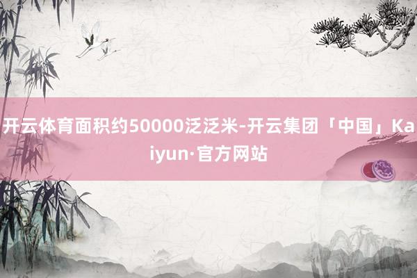 开云体育面积约50000泛泛米-开云集团「中国」Kaiyun·官方网站