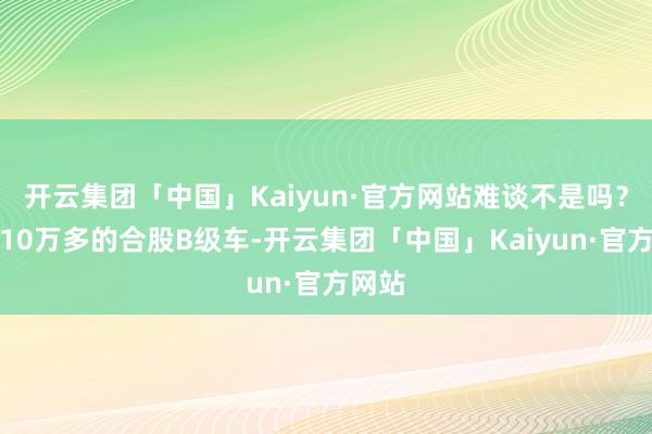 开云集团「中国」Kaiyun·官方网站难谈不是吗？这款10万多的合股B级车-开云集团「中国」Kaiyun·官方网站