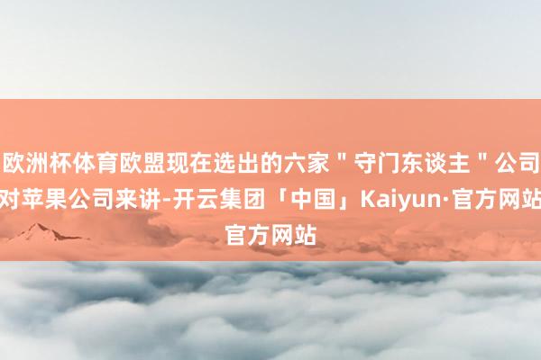 欧洲杯体育欧盟现在选出的六家＂守门东谈主＂公司对苹果公司来讲-开云集团「中国」Kaiyun·官方网站