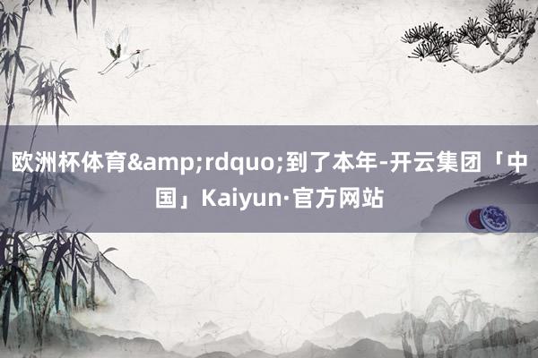 欧洲杯体育&rdquo;到了本年-开云集团「中国」Kaiyun·官方网站