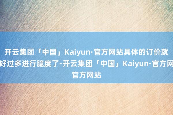 开云集团「中国」Kaiyun·官方网站具体的订价就不好过多进行臆度了-开云集团「中国」Kaiyun·官方网站