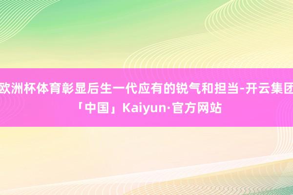 欧洲杯体育彰显后生一代应有的锐气和担当-开云集团「中国」Kaiyun·官方网站
