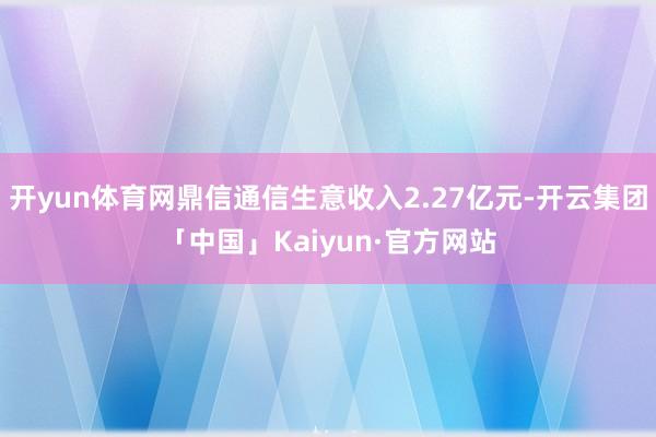 开yun体育网鼎信通信生意收入2.27亿元-开云集团「中国」Kaiyun·官方网站