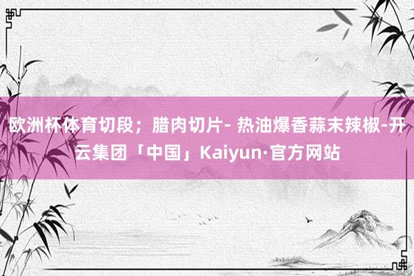 欧洲杯体育切段；腊肉切片- 热油爆香蒜末辣椒-开云集团「中国」Kaiyun·官方网站