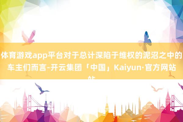 体育游戏app平台对于总计深陷于维权的泥沼之中的车主们而言-开云集团「中国」Kaiyun·官方网站
