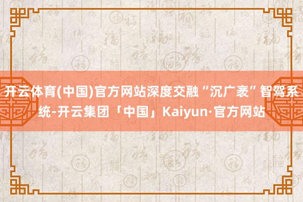 开云体育(中国)官方网站深度交融“沉广袤”智驾系统-开云集团「中国」Kaiyun·官方网站