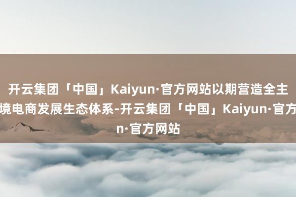 开云集团「中国」Kaiyun·官方网站以期营造全主义跨境电商发展生态体系-开云集团「中国」Kaiyun·官方网站