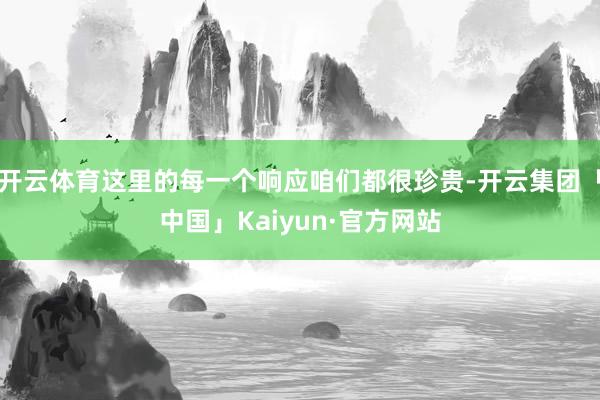 开云体育这里的每一个响应咱们都很珍贵-开云集团「中国」Kaiyun·官方网站