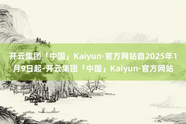 开云集团「中国」Kaiyun·官方网站自2025年1月9日起-开云集团「中国」Kaiyun·官方网站