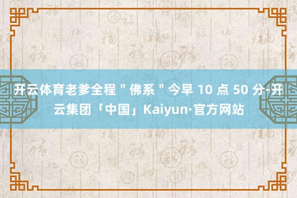 开云体育老爹全程＂佛系＂今早 10 点 50 分-开云集团「中国」Kaiyun·官方网站