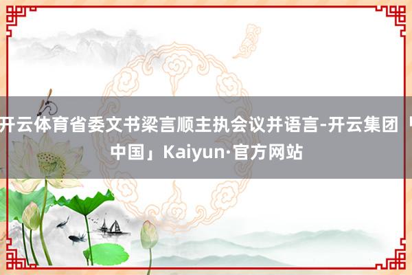 开云体育省委文书梁言顺主执会议并语言-开云集团「中国」Kaiyun·官方网站
