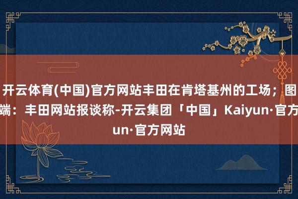 开云体育(中国)官方网站丰田在肯塔基州的工场；图片开端：丰田网站报谈称-开云集团「中国」Kaiyun·官方网站