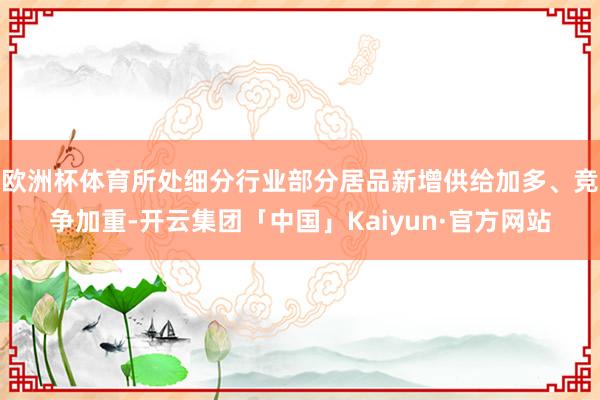 欧洲杯体育所处细分行业部分居品新增供给加多、竞争加重-开云集团「中国」Kaiyun·官方网站