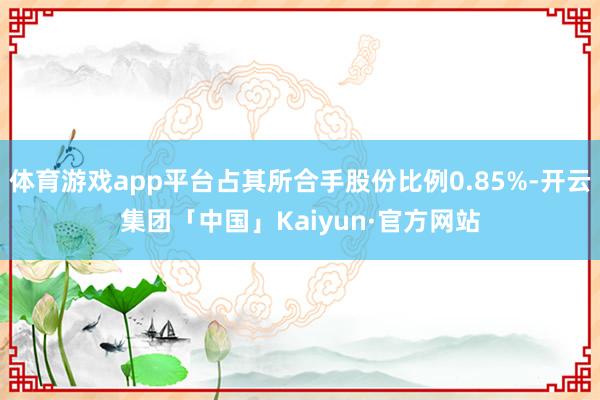 体育游戏app平台占其所合手股份比例0.85%-开云集团「中国」Kaiyun·官方网站