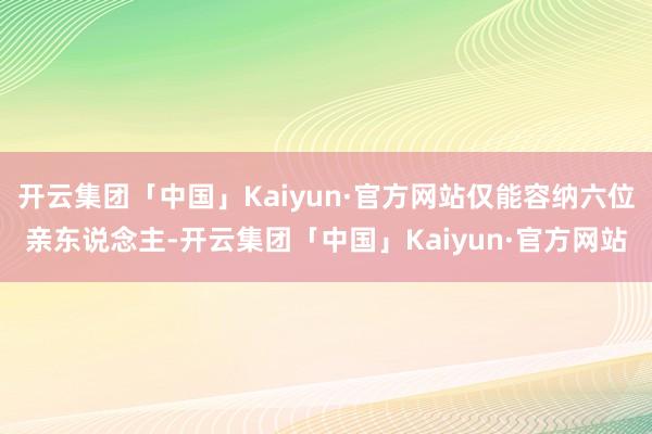 开云集团「中国」Kaiyun·官方网站仅能容纳六位亲东说念主-开云集团「中国」Kaiyun·官方网站