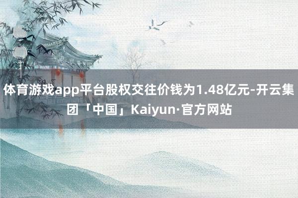 体育游戏app平台股权交往价钱为1.48亿元-开云集团「中国」Kaiyun·官方网站
