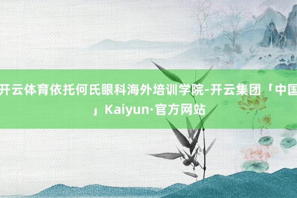 开云体育依托何氏眼科海外培训学院-开云集团「中国」Kaiyun·官方网站