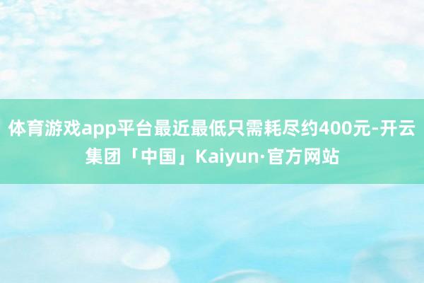 体育游戏app平台最近最低只需耗尽约400元-开云集团「中国」Kaiyun·官方网站