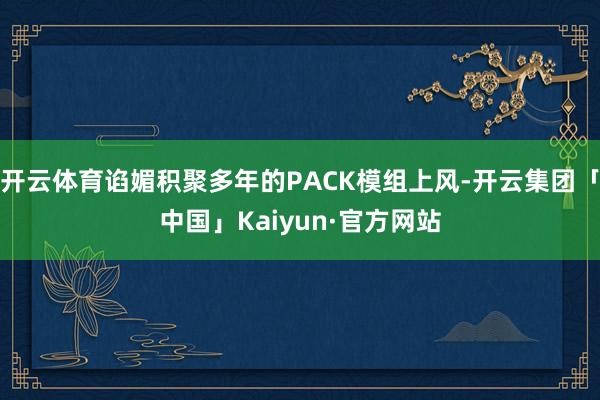 开云体育谄媚积聚多年的PACK模组上风-开云集团「中国」Kaiyun·官方网站