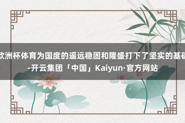 欧洲杯体育为国度的遥远稳固和隆盛打下了坚实的基础-开云集团「中国」Kaiyun·官方网站