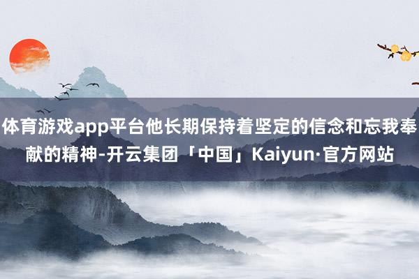 体育游戏app平台他长期保持着坚定的信念和忘我奉献的精神-开云集团「中国」Kaiyun·官方网站