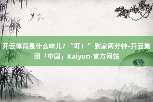 开云体育是什么味儿？“叮！” 到家两分钟-开云集团「中国」Kaiyun·官方网站