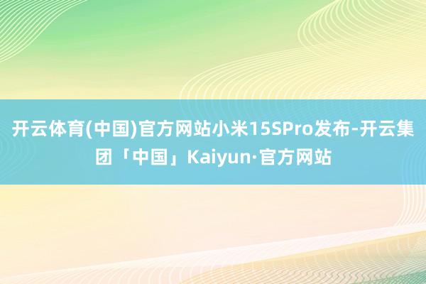 开云体育(中国)官方网站小米15SPro发布-开云集团「中国」Kaiyun·官方网站
